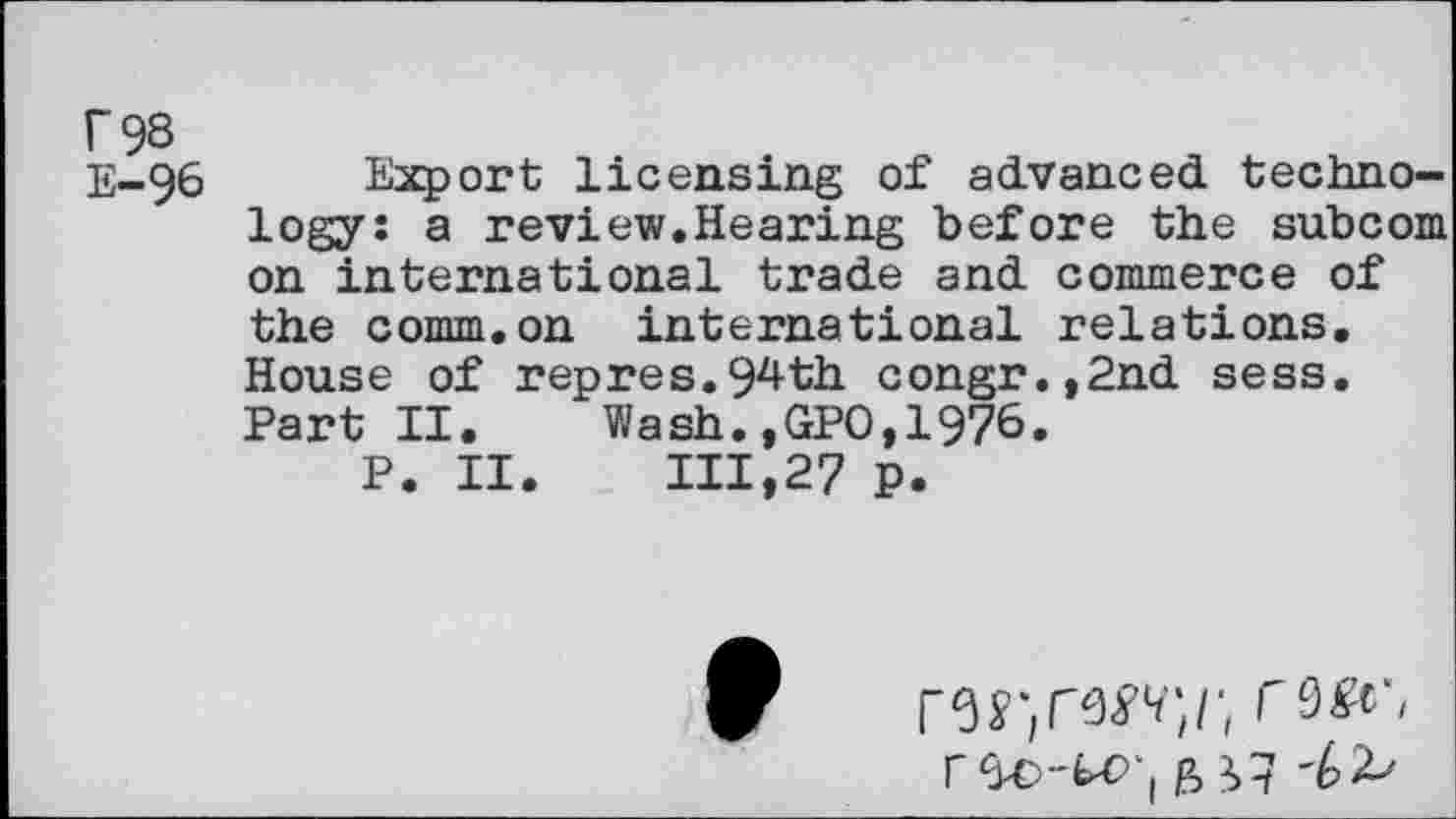 ﻿r 98
E-96 Export licensing of advanced technology: a review.Hearing before the subcom on international trade and commerce of the comm.on international relations. House of repres.94th congr.,2nd sess. Part II. Wash.,GPO,1976.
P. II. 111,27 p.
